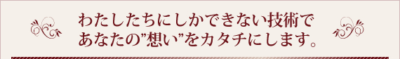 わたしたちにしかできない技術であなたの想いをカタチにします。